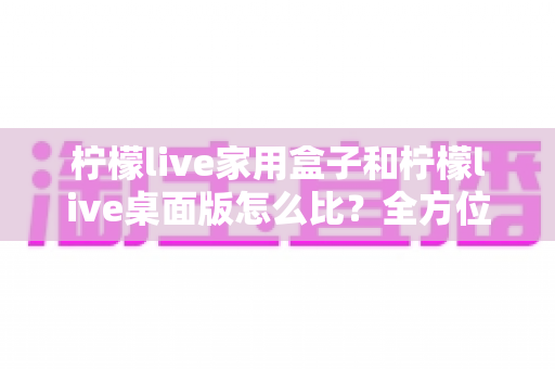 柠檬live家用盒子和柠檬live桌面版怎么比？全方位深度对比，帮你选出最合适的直播方案