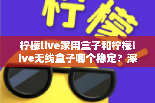 柠檬live家用盒子和柠檬live无线盒子哪个稳定？深度对比解析与选购全攻略