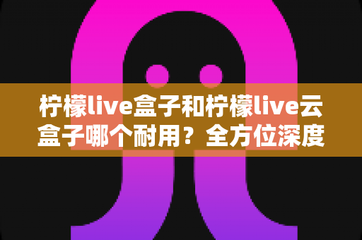 柠檬live盒子和柠檬live云盒子哪个耐用？全方位深度对比帮你选到更耐用的电视盒子