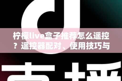 柠檬live盒子推荐怎么遥控？遥控器配对、使用技巧与选购避坑一站式指南