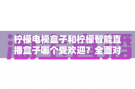 柠檬电视盒子和柠檬智能直播盒子哪个受欢迎？全面对比分析与选购指南