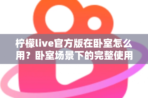 柠檬live官方版在卧室怎么用？卧室场景下的完整使用指南与安全技巧