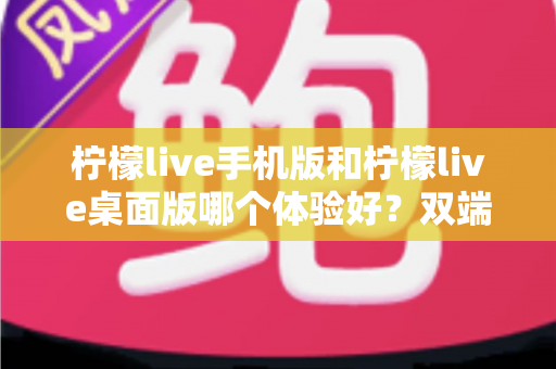 柠檬live手机版和柠檬live桌面版哪个体验好？双端深度对比助你选对版本