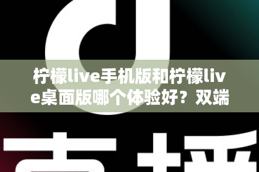 柠檬live手机版和柠檬live桌面版哪个体验好？双端深度对比助你选对版本