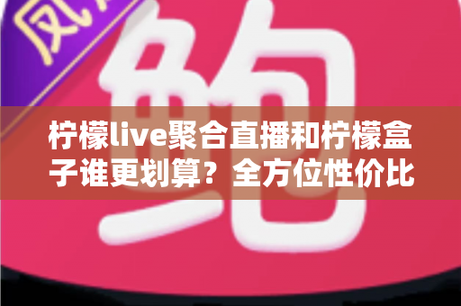柠檬live聚合直播和柠檬盒子谁更划算？全方位性价比对比指南，帮你花对每一分钱