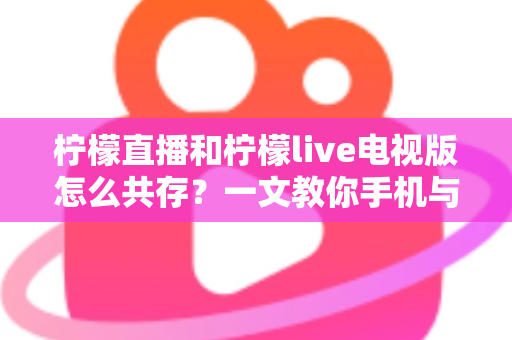 柠檬直播和柠檬live电视版怎么共存？一文教你手机与电视双端畅快使用全攻略