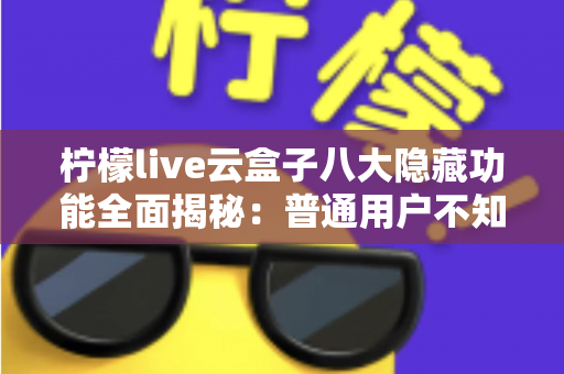 柠檬live云盒子八大隐藏功能全面揭秘：普通用户不知道的实用技巧一文学会