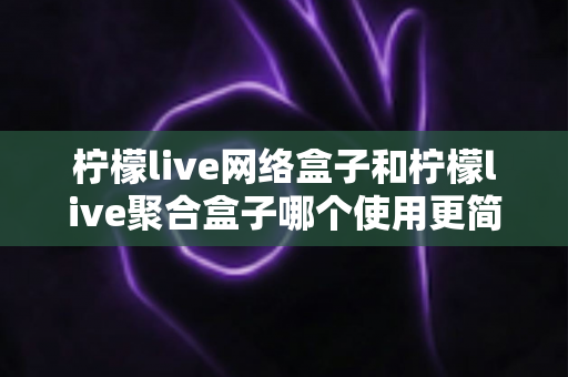 柠檬live网络盒子和柠檬live聚合盒子哪个使用更简单？一篇文章帮你彻底搞懂两款盒子的上手难度与选购指南