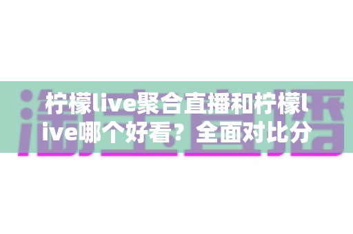 柠檬live聚合直播和柠檬live哪个好看？全面对比分析帮你选出最适合的观影体验
