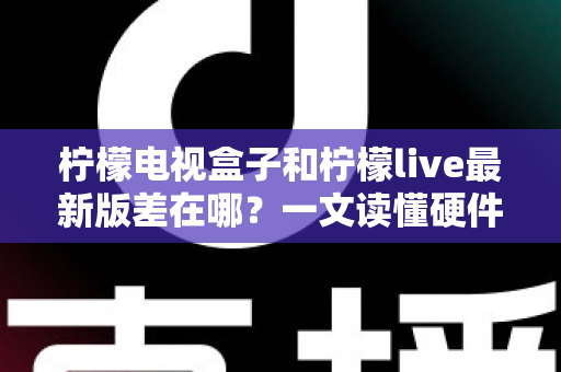 柠檬电视盒子和柠檬live最新版差在哪？一文读懂硬件与软件的本质区别，帮你选出最适合的客厅观影方案