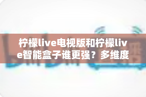 柠檬live电视版和柠檬live智能盒子谁更强？多维度深度对比解析，帮你轻松选出最适合的大屏观影方案