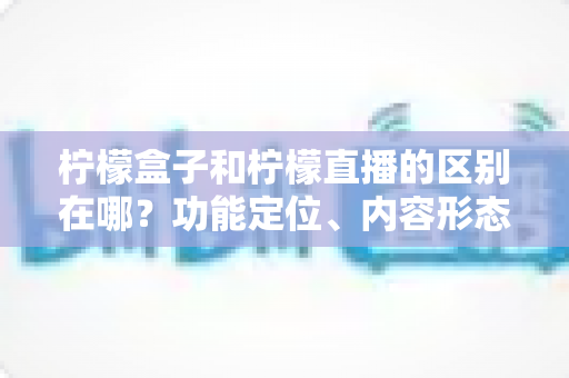 柠檬盒子和柠檬直播的区别在哪？功能定位、内容形态与使用场景全面对比解析