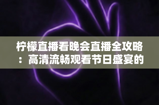 柠檬直播看晚会直播全攻略：高清流畅观看节日盛宴的实用指南