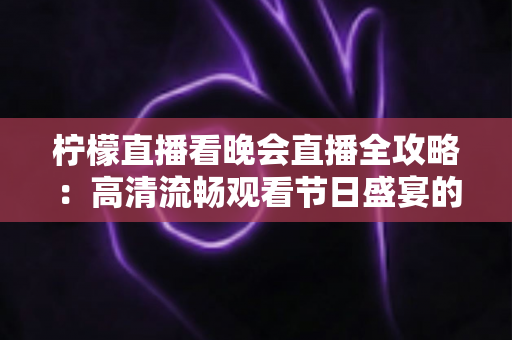 柠檬直播看晚会直播全攻略：高清流畅观看节日盛宴的实用指南