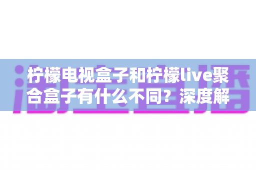 柠檬电视盒子和柠檬live聚合盒子有什么不同？深度解析两者核心差异与选购全攻略
