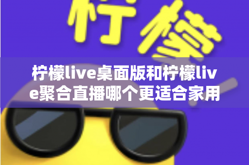 柠檬live桌面版和柠檬live聚合直播哪个更适合家用?家庭用户深度对比与选择全指南 柠檬live桌面版和柠檬live聚合直播哪个更适合家用?家庭用户深度对比与选择全指南