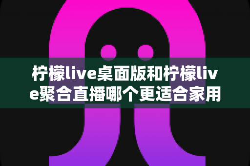 柠檬live桌面版和柠檬live聚合直播哪个更适合家用？家庭用户深度对比与选择全指南