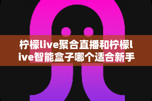 柠檬live聚合直播和柠檬live智能盒子哪个适合新手？零基础用户的高性价比选购指南