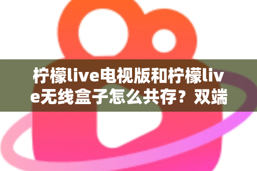 柠檬live电视版和柠檬live无线盒子怎么共存？双端协同使用全攻略详解