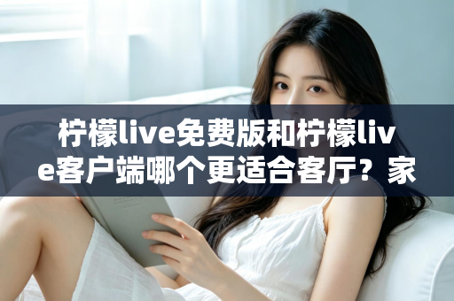 柠檬live免费版和柠檬live客户端哪个更适合客厅？家庭大屏娱乐终极对比指南