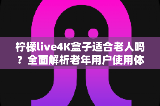 柠檬live4K盒子适合老人吗?全面解析老年用户使用体验与选购指南 柠檬live4K盒子适合老人吗?全面解析老年用户使用体验与选购指南