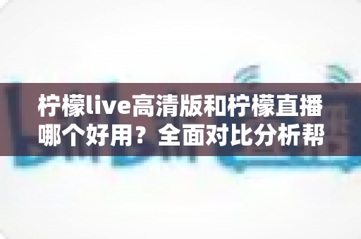 柠檬live高清版和柠檬直播哪个好用？全面对比分析帮你选出最适合的版本