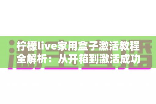柠檬live家用盒子激活教程全解析：从开箱到激活成功，新手也能一次搞定的保姆级指南