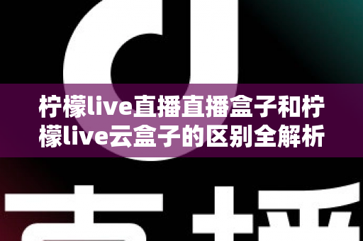 柠檬live直播直播盒子和柠檬live云盒子的区别全解析:选购前必看的深度对比指南 柠檬live直播直播盒子和柠檬live云盒子的区别全解析:选购前必看的深度对比指南