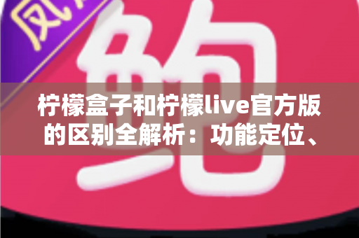 柠檬盒子和柠檬live官方版的区别全解析：功能定位、使用体验与选择建议一文读懂