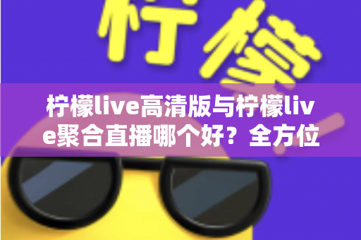 柠檬live高清版与柠檬live聚合直播哪个好？全方位对比评测帮你选出更适合的版本