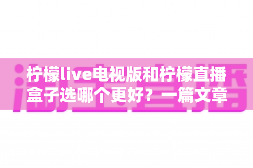 柠檬live电视版和柠檬直播盒子选哪个更好？一篇文章帮你彻底搞懂如何选择