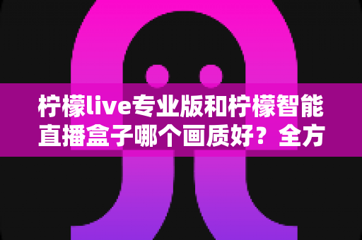 柠檬live专业版和柠檬智能直播盒子哪个画质好？全方位对比解析助你打造高清直播间