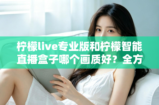 柠檬live专业版和柠檬智能直播盒子哪个画质好？全方位对比解析助你打造高清直播间