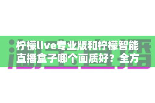 柠檬live专业版和柠檬智能直播盒子哪个画质好？全方位对比解析助你打造高清直播间