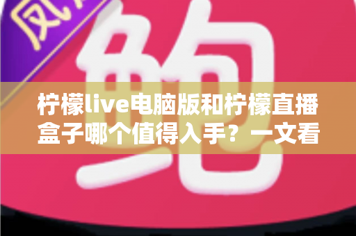 柠檬live电脑版和柠檬直播盒子哪个值得入手？一文看懂两者差异与选购攻略