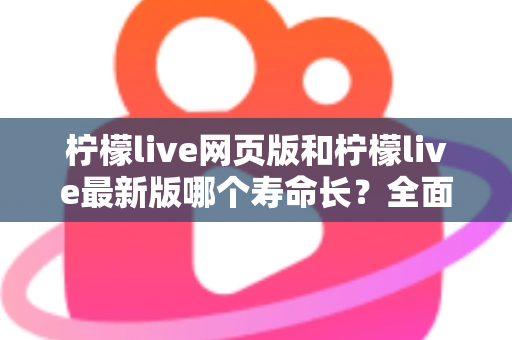 柠檬live网页版和柠檬live最新版哪个寿命长？全面对比解析与账号持久使用攻略