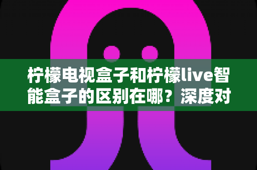 柠檬电视盒子和柠檬live智能盒子的区别在哪?深度对比评测,帮你选对家庭影音好帮手 柠檬电视盒子和柠檬live智能盒子的区别在哪?深度对比评测,帮你选对家庭影音好帮手