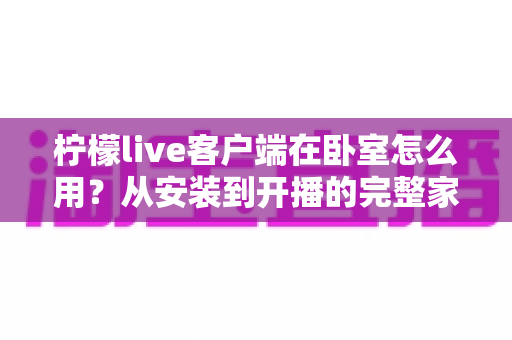 柠檬live客户端在卧室怎么用？从安装到开播的完整家居直播指南