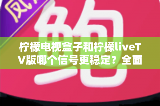 柠檬电视盒子和柠檬liveTV版哪个信号更稳定？全面解析两大方案的稳定表现与实用选购指南