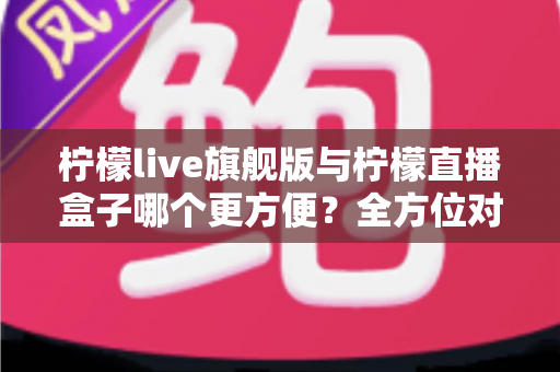 柠檬live旗舰版与柠檬直播盒子哪个更方便？全方位对比解析帮你找到最适合的直播工具
