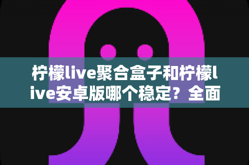 柠檬live聚合盒子和柠檬live安卓版哪个稳定？全面解析两大版本稳定性差异与实用选择指南