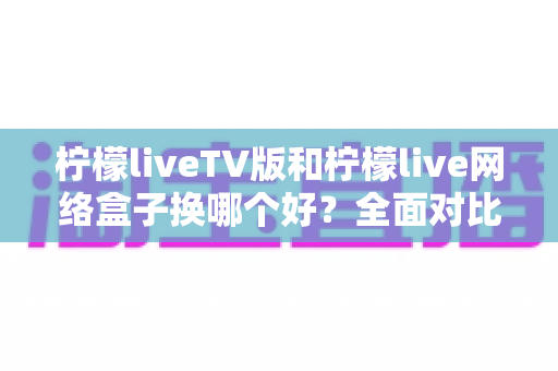 柠檬liveTV版和柠檬live网络盒子换哪个好？全面对比帮你选对方案