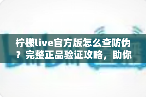 柠檬live官方版怎么查防伪？完整正品验证攻略，助你远离仿冒应用陷阱