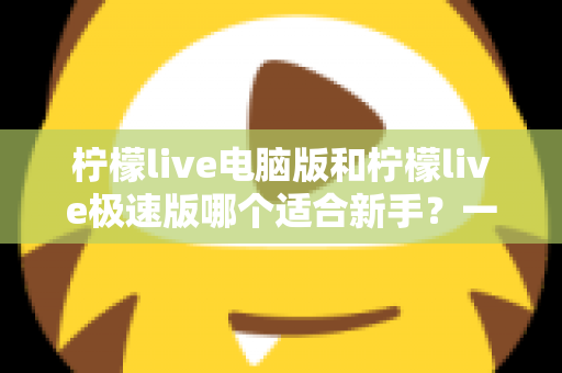 柠檬live电脑版和柠檬live极速版哪个适合新手？一篇讲透选版逻辑的新手入门指南