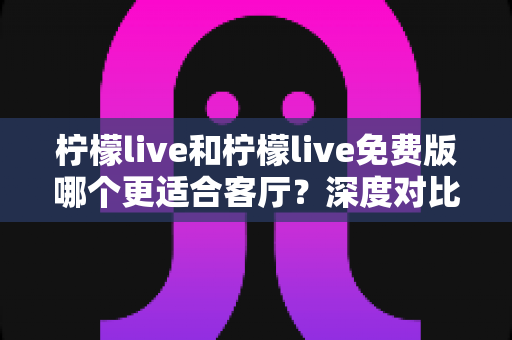 柠檬live和柠檬live免费版哪个更适合客厅？深度对比解析，帮你找到大屏影音的最优选择方案