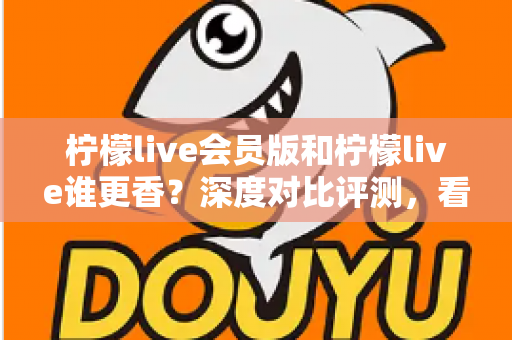 柠檬live会员版和柠檬live谁更香?深度对比评测,看完不再纠结! 柠檬live会员版和柠檬live谁更香?深度对比评测,看完不再纠结!