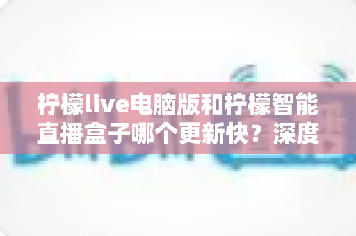 柠檬live电脑版和柠檬智能直播盒子哪个更新快?深度对比解析帮你做出明智选择 柠檬live电脑版和柠檬智能直播盒子哪个更新快?深度对比解析帮你做出明智选择