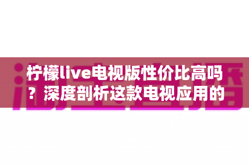 柠檬live电视版性价比高吗？深度剖析这款电视应用的真实价值与使用体验