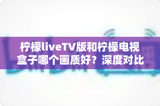 柠檬liveTV版和柠檬电视盒子哪个画质好？深度对比帮你选出更清晰的家庭观影方案