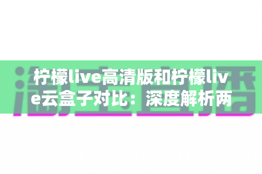 柠檬live高清版和柠檬live云盒子对比：深度解析两大版本差异，帮你选对最合适的观影方案